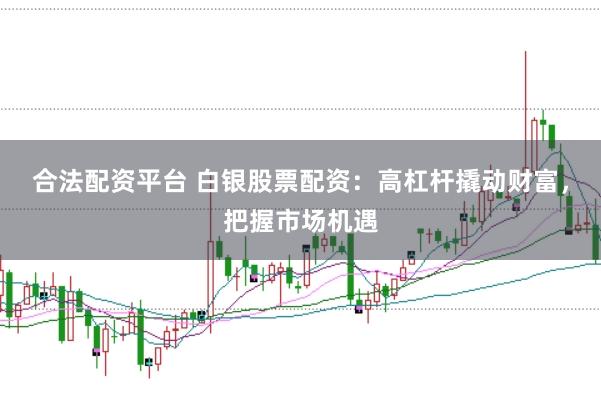 合法配资平台 白银股票配资：高杠杆撬动财富，把握市场机遇