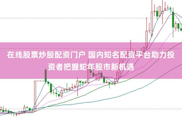 在线股票炒股配资门户 国内知名配资平台助力投资者把握蛇年股市新机遇