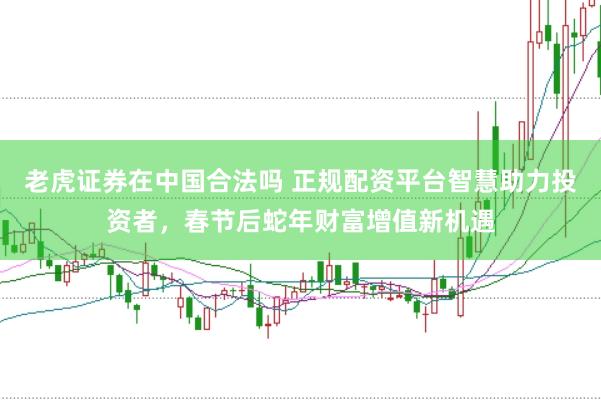 老虎证券在中国合法吗 正规配资平台智慧助力投资者，春节后蛇年财富增值新机遇
