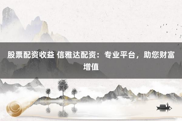 股票配资收益 信雅达配资：专业平台，助您财富增值