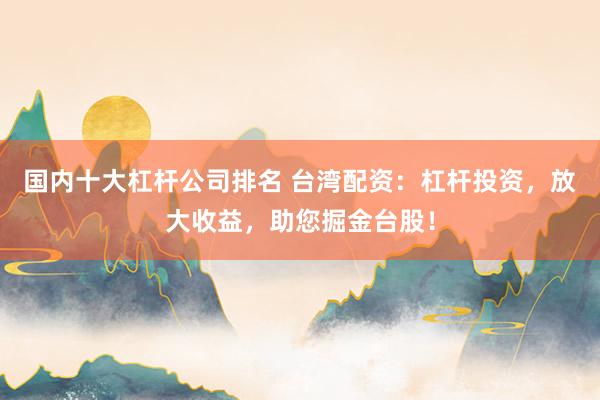 国内十大杠杆公司排名 台湾配资：杠杆投资，放大收益，助您掘金台股！