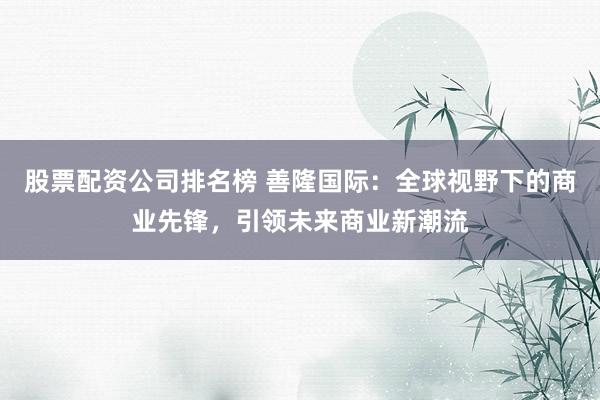 股票配资公司排名榜 善隆国际：全球视野下的商业先锋，引领未来商业新潮流