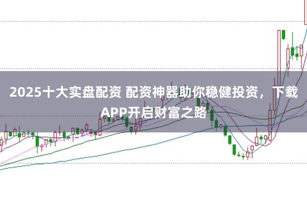 2025十大实盘配资 配资神器助你稳健投资，下载APP开启财富之路