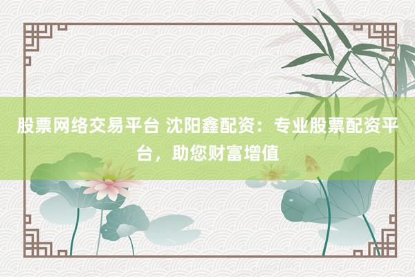 股票网络交易平台 沈阳鑫配资：专业股票配资平台，助您财富增值