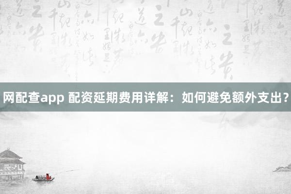 网配查app 配资延期费用详解：如何避免额外支出？
