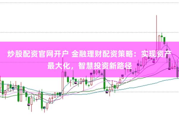 炒股配资官网开户 金融理财配资策略：实现资产最大化，智慧投资新路径