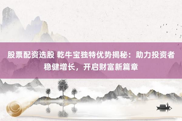 股票配资选股 乾牛宝独特优势揭秘：助力投资者稳健增长，开启财富新篇章