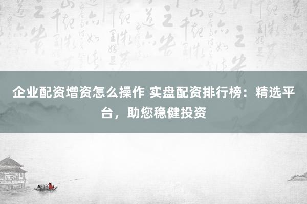 企业配资增资怎么操作 实盘配资排行榜：精选平台，助您稳健投资