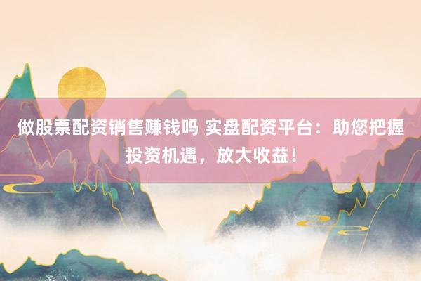 做股票配资销售赚钱吗 实盘配资平台：助您把握投资机遇，放大收益！