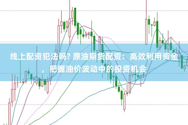 线上配资犯法吗? 原油期货配资：高效利用资金，把握油价波动中的投资机会