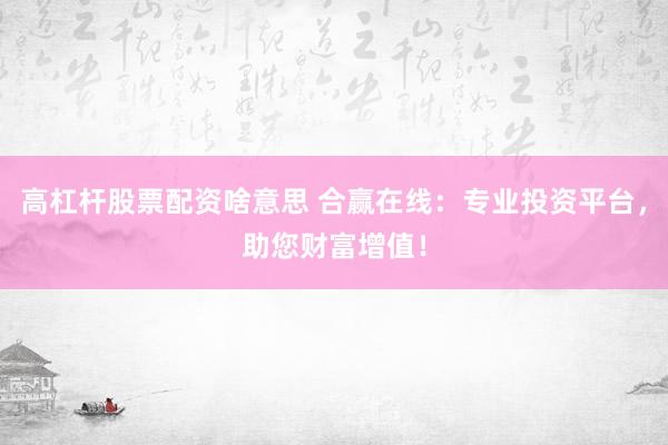 高杠杆股票配资啥意思 合赢在线：专业投资平台，助您财富增值！