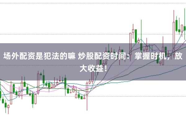 场外配资是犯法的嘛 炒股配资时间：掌握时机，放大收益！