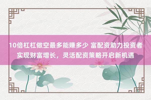 10倍杠杠做空最多能赚多少 富配资助力投资者实现财富增长，灵活配资策略开启新机遇