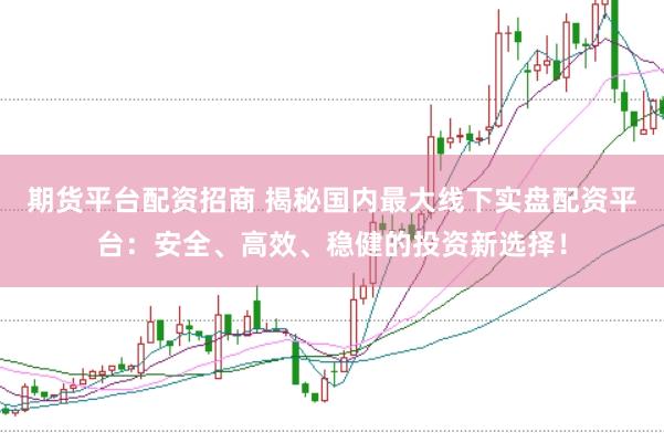 期货平台配资招商 揭秘国内最大线下实盘配资平台：安全、高效、稳健的投资新选择！