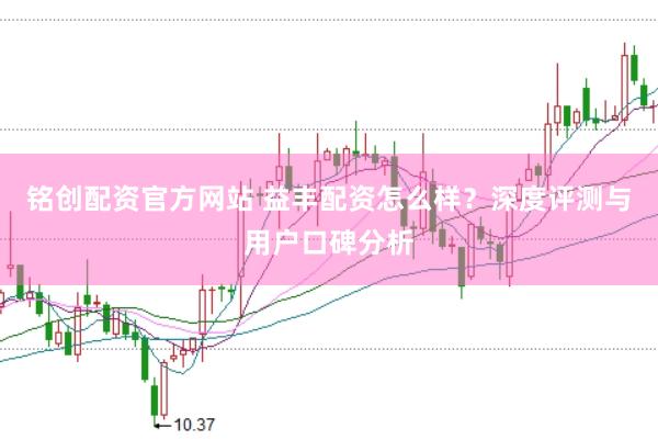 铭创配资官方网站 益丰配资怎么样？深度评测与用户口碑分析