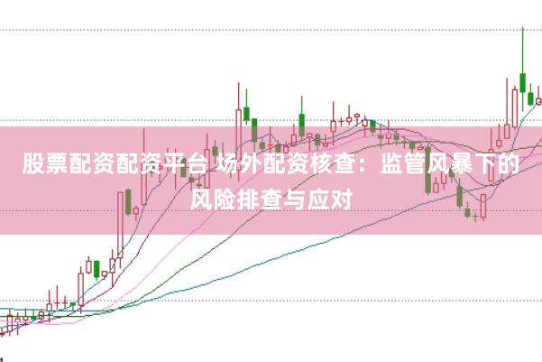 股票配资配资平台 场外配资核查：监管风暴下的风险排查与应对