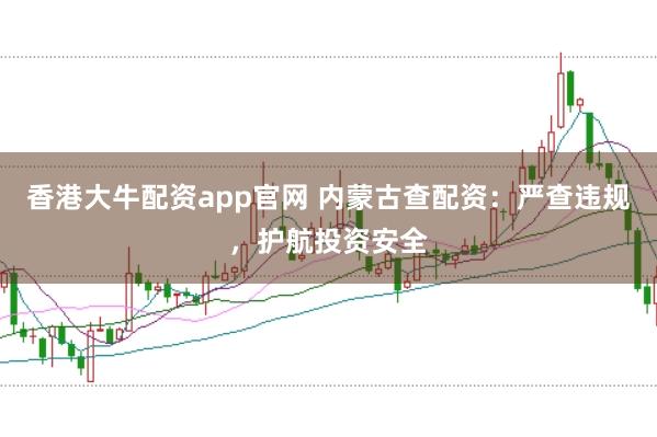 香港大牛配资app官网 内蒙古查配资：严查违规，护航投资安全