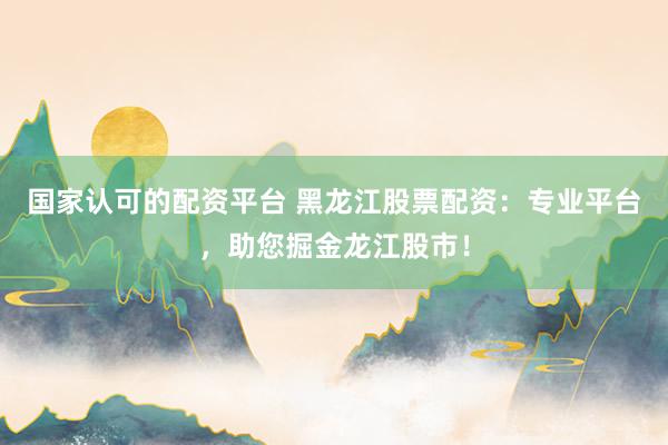 国家认可的配资平台 黑龙江股票配资：专业平台，助您掘金龙江股市！
