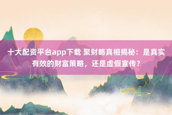 十大配资平台app下载 聚财略真相揭秘：是真实有效的财富策略，还是虚假宣传？