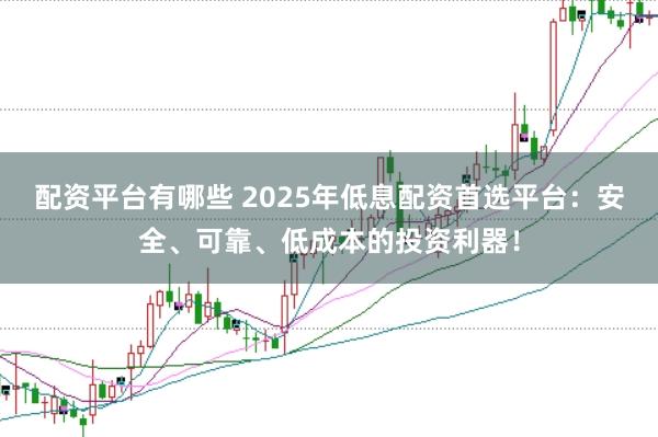 配资平台有哪些 2025年低息配资首选平台：安全、可靠、低成本的投资利器！