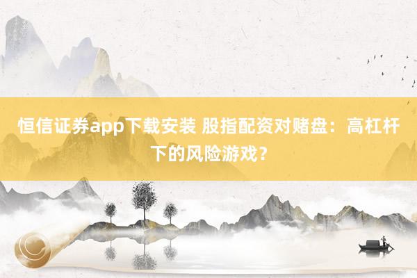 恒信证券app下载安装 股指配资对赌盘：高杠杆下的风险游戏？
