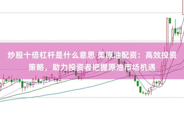 炒股十倍杠杆是什么意思 美原油配资：高效投资策略，助力投资者把握原油市场机遇