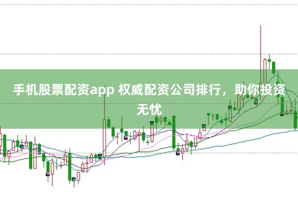 手机股票配资app 权威配资公司排行，助你投资无忧