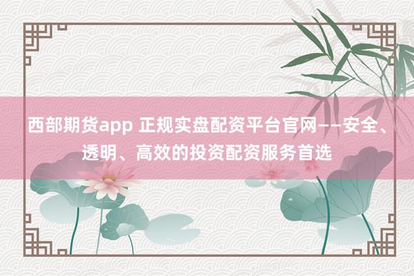 西部期货app 正规实盘配资平台官网——安全、透明、高效的投资配资服务首选
