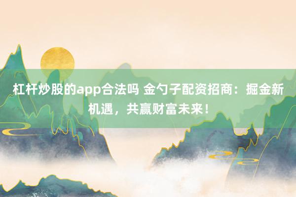 杠杆炒股的app合法吗 金勺子配资招商:掘金新机遇,共赢财富未来!