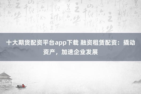 十大期货配资平台app下载 融资租赁配资:撬动资产,加速企业发展
