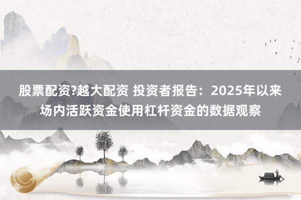 股票配资?越大配资 投资者报告：2025年以来场内活跃资金使用杠杆资金的数据观察