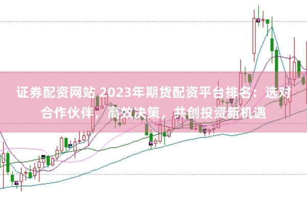 证券配资网站 2023年期货配资平台排名：选对合作伙伴，高效决策，共创投资新机遇