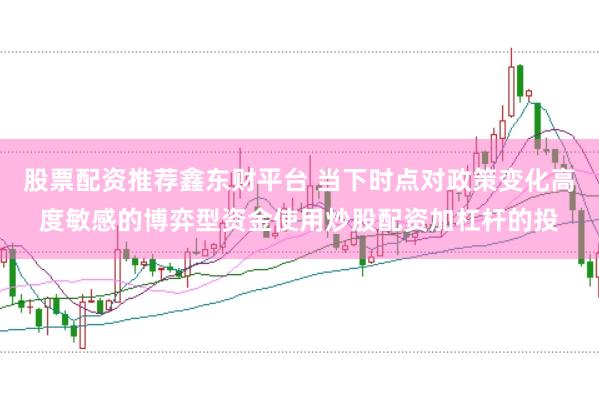 股票配资推荐鑫东财平台 当下时点对政策变化高度敏感的博弈型资金使用炒股配资加杠杆的投