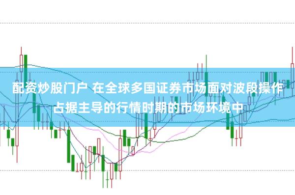 配资炒股门户 在全球多国证券市场面对波段操作占据主导的行情时期的市场环境中