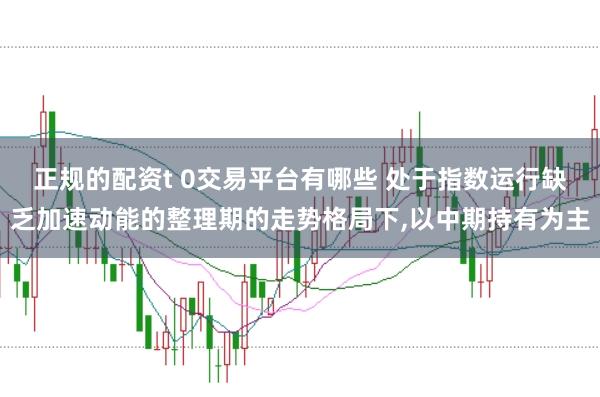 正规的配资t 0交易平台有哪些 处于指数运行缺乏加速动能的整理期的走势格局下,以中期持有为主