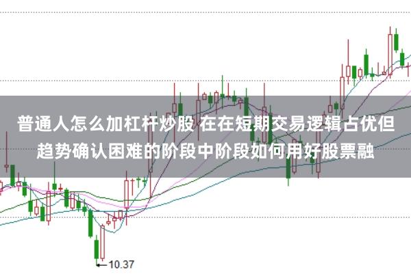 普通人怎么加杠杆炒股 在在短期交易逻辑占优但趋势确认困难的阶段中阶段如何用好股票融