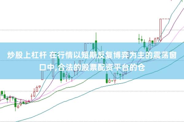 炒股上杠杆 在行情以短期反复博弈为主的震荡窗口中,合法的股票配资平台的仓