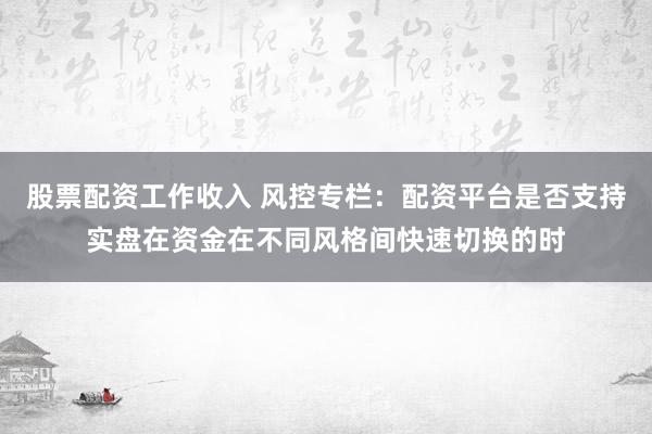 股票配资工作收入 风控专栏：配资平台是否支持实盘在资金在不同风格间快速切换的时