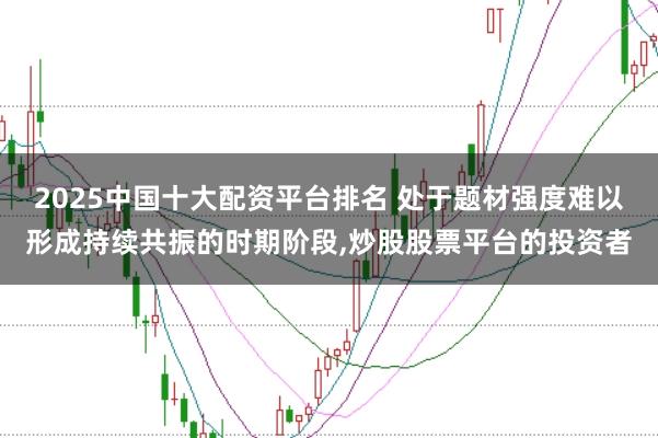 2025中国十大配资平台排名 处于题材强度难以形成持续共振的时期阶段，炒股股票平台的投资者