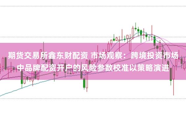 期货交易所鑫东财配资 市场观察:跨境投资市场中品牌配资开户的风险参数校准以策略演进