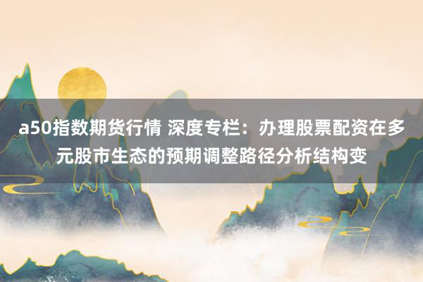 a50指数期货行情 深度专栏:办理股票配资在多元股市生态的预期调整路径分析结构变
