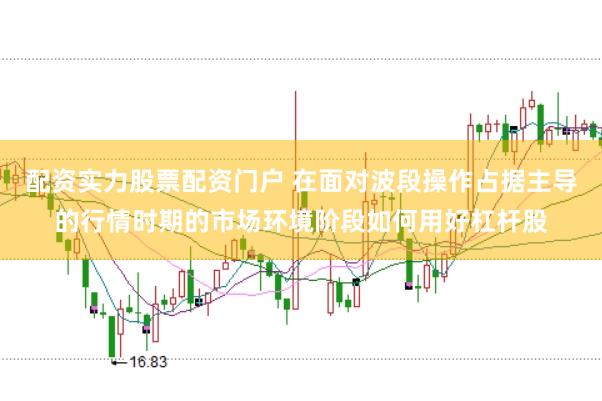 配资实力股票配资门户 在面对波段操作占据主导的行情时期的市场环境阶段如何用好杠杆股