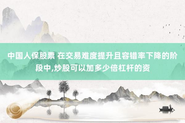 中国人保股票 在交易难度提升且容错率下降的阶段中，炒股可以加多少倍杠杆的资