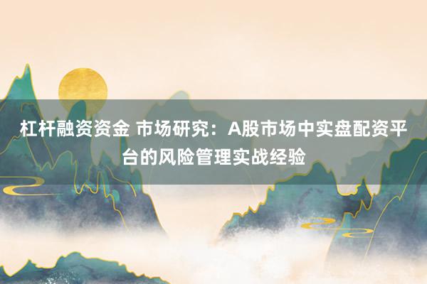 杠杆融资资金 市场研究:A股市场中实盘配资平台的风险管理实战经验