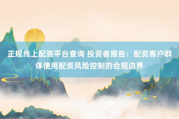 正规线上配资平台查询 投资者报告:配资客户群体使用配资风险控制的合规边界