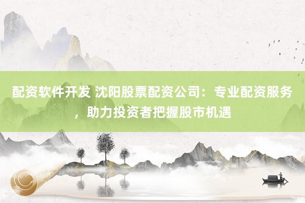 配资软件开发 沈阳股票配资公司:专业配资服务,助力投资者把握股市机遇