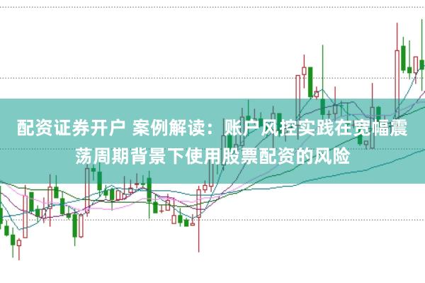 配资证券开户 案例解读:账户风控实践在宽幅震荡周期背景下使用股票配资的风险