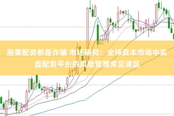 股票配资都是诈骗 市场研究:全球资本市场中实盘配资平台的风险管理常见误区
