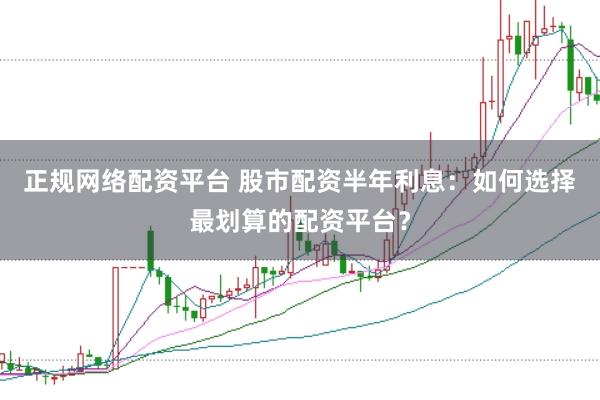 正规网络配资平台 股市配资半年利息：如何选择最划算的配资平台？