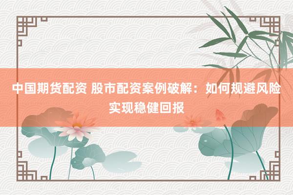 中国期货配资 股市配资案例破解：如何规避风险实现稳健回报